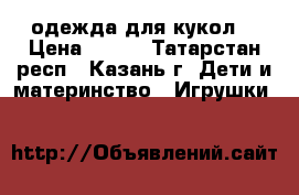 одежда для кукол  › Цена ­ 400 - Татарстан респ., Казань г. Дети и материнство » Игрушки   